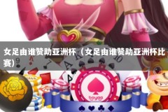 女足由谁赞助亚洲杯（女足由谁赞助亚洲杯比赛）