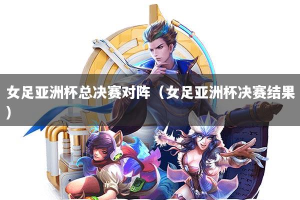 女足亚洲杯总决赛对阵(女足亚洲杯决赛结果)