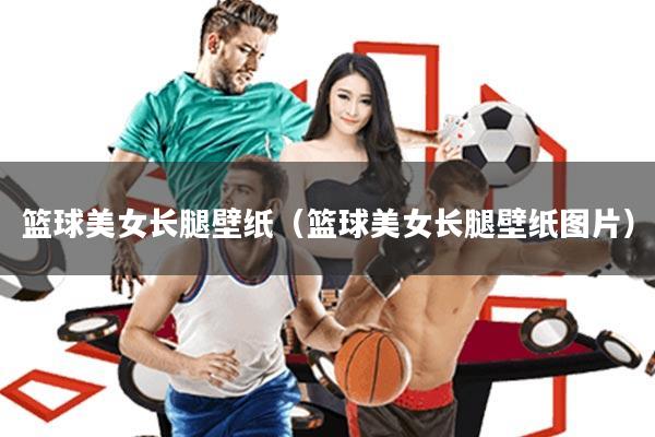篮球美女长腿壁纸(篮球美女长腿壁纸图片)